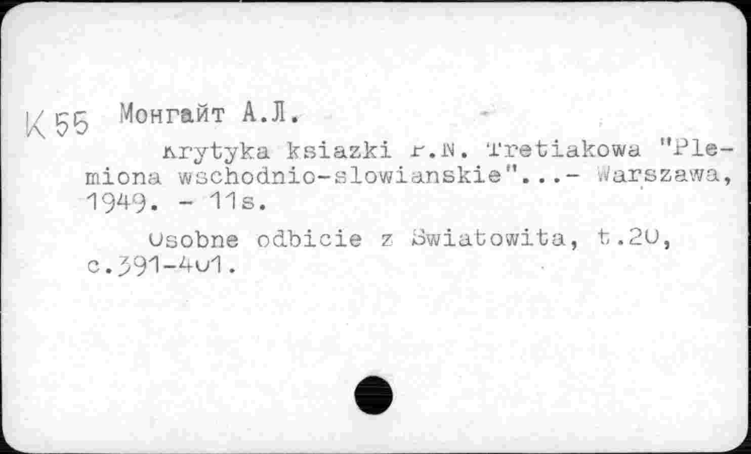 ﻿і/ çç Монгайт А.Л.
nrytyka ksiazki r.W. Tretiakowa "Ple-miona wschodnio-slowianskie”..Warszawa, 1949. - 11s.
usobne odbicie z Swiatowita, t.2u, C,391-4u1.